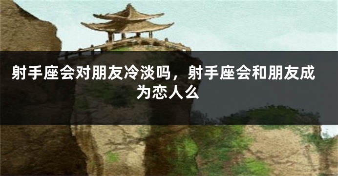 射手座会对朋友冷淡吗，射手座会和朋友成为恋人么