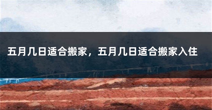 五月几日适合搬家，五月几日适合搬家入住