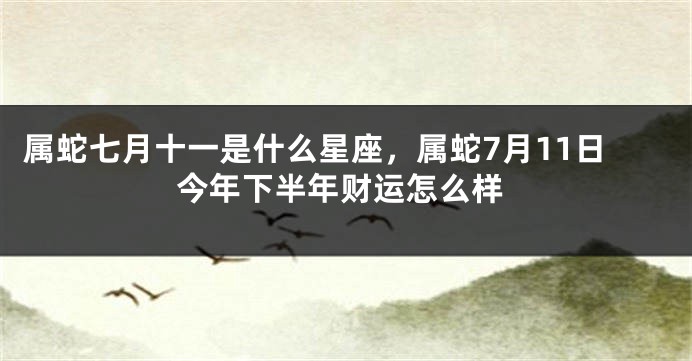 属蛇七月十一是什么星座，属蛇7月11日今年下半年财运怎么样