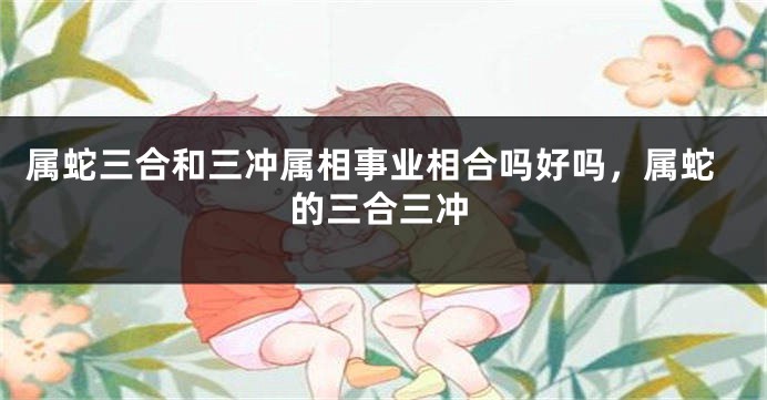 属蛇三合和三冲属相事业相合吗好吗，属蛇的三合三冲