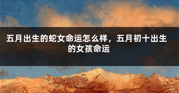 五月出生的蛇女命运怎么样，五月初十出生的女孩命运