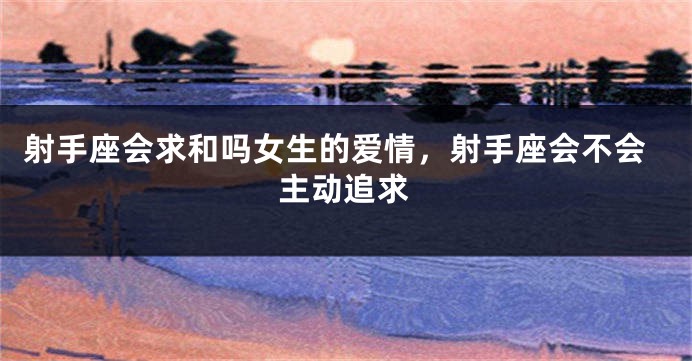 射手座会求和吗女生的爱情，射手座会不会主动追求