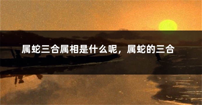 属蛇三合属相是什么呢，属蛇的三合