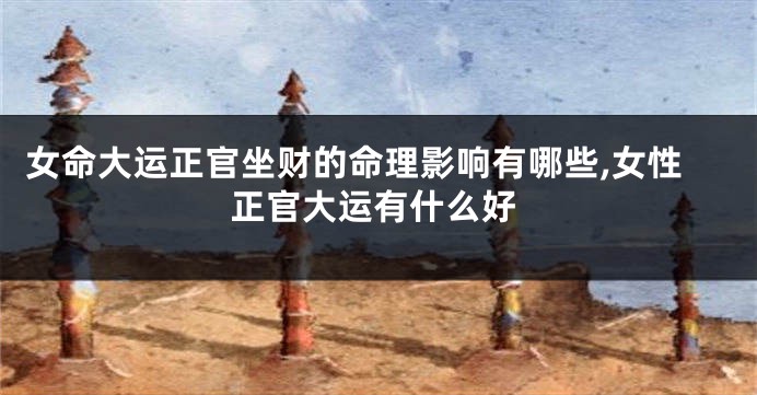 女命大运正官坐财的命理影响有哪些,女性正官大运有什么好