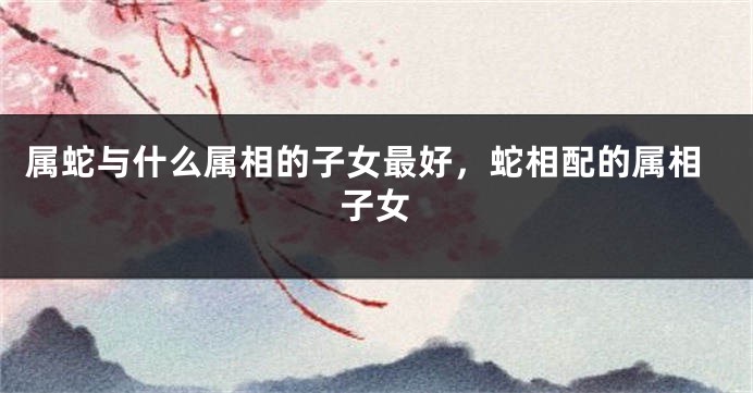 属蛇与什么属相的子女最好,蛇相配的属相子女