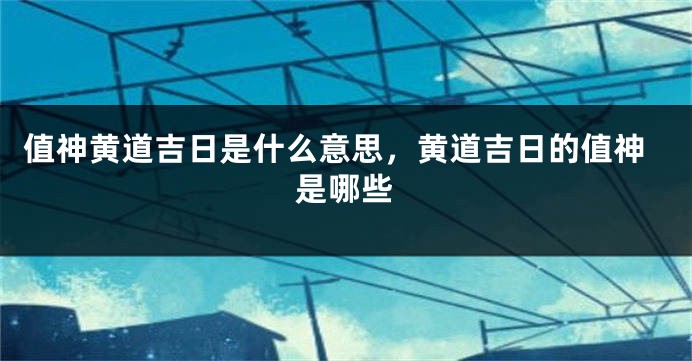 值神黄道吉日是什么意思,黄道吉日的值神是哪些