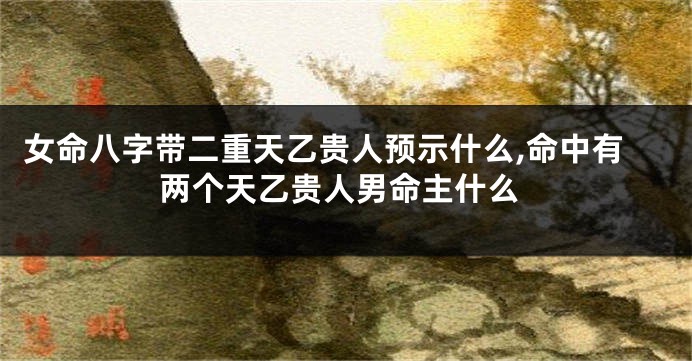 女命八字带二重天乙贵人预示什么,命中有两个天乙贵人男命主什么