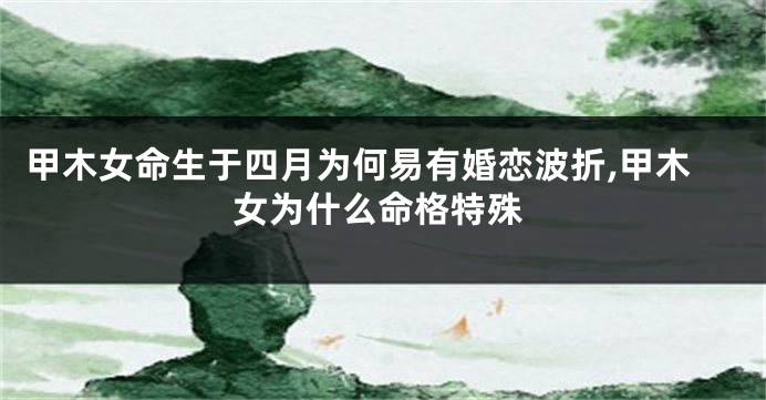 甲木女命生于四月为何易有婚恋波折,甲木女为什么命格特殊