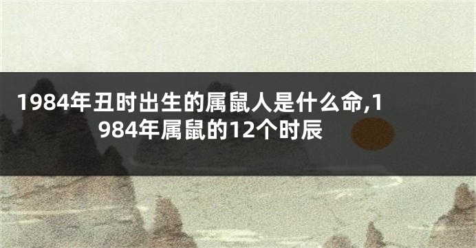 1984年丑时出生的属鼠人是什么命,1984年属鼠的12个时辰