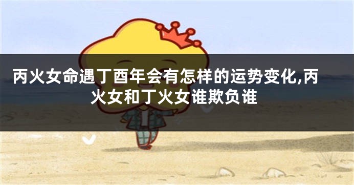 丙火女命遇丁酉年会有怎样的运势变化,丙火女和丁火女谁欺负谁
