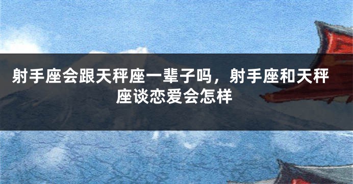 射手座会跟天秤座一辈子吗，射手座和天秤座谈恋爱会怎样