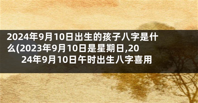 2024年9月10日出生的孩子八字是什么(2023年9月10日是星期日,2024年9月10日午时出生八字喜用