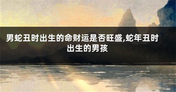 男蛇丑时出生的命财运是否旺盛,蛇年丑时出生的男孩