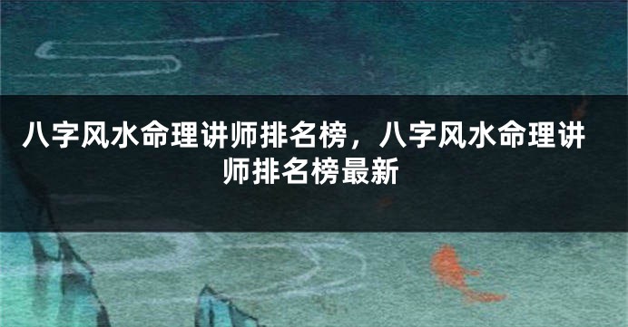 八字风水命理讲师排名榜，八字风水命理讲师排名榜最新