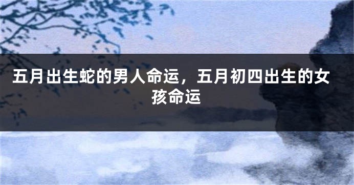 五月出生蛇的男人命运,五月初四出生的女孩命运