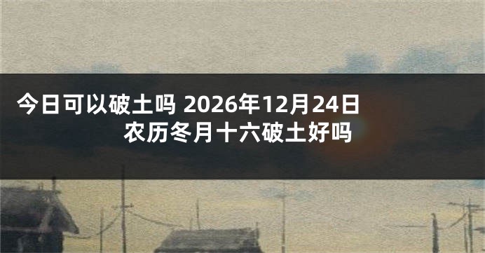 今日可以破土吗 2026年12月24日农历冬月十六破土好吗
