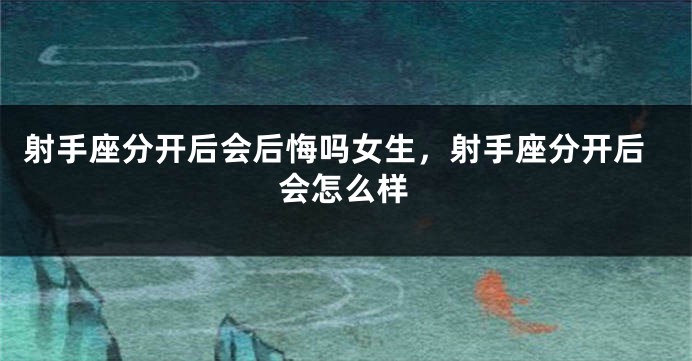 射手座分开后会后悔吗女生,射手座分开后会怎么样
