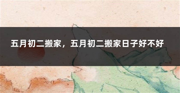 五月初二搬家,五月初二搬家日子好不好