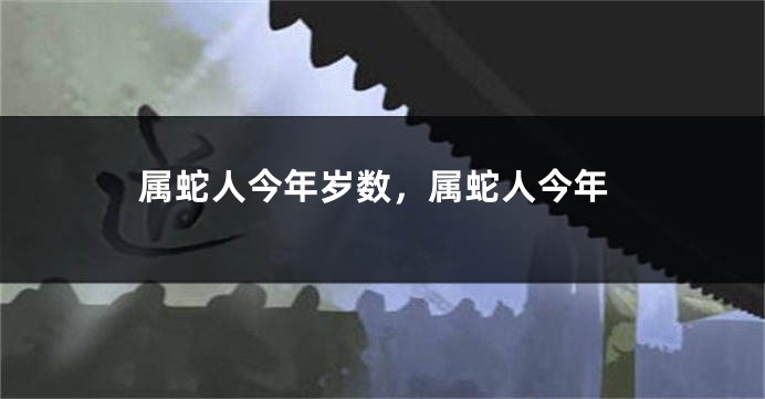 属蛇人今年岁数，属蛇人今年