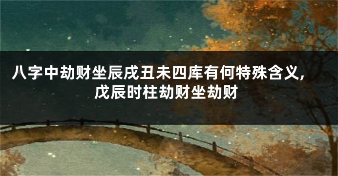八字中劫财坐辰戌丑未四库有何特殊含义,戊辰时柱劫财坐劫财
