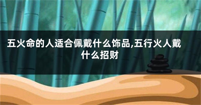 五火命的人适合佩戴什么饰品,五行火人戴什么招财