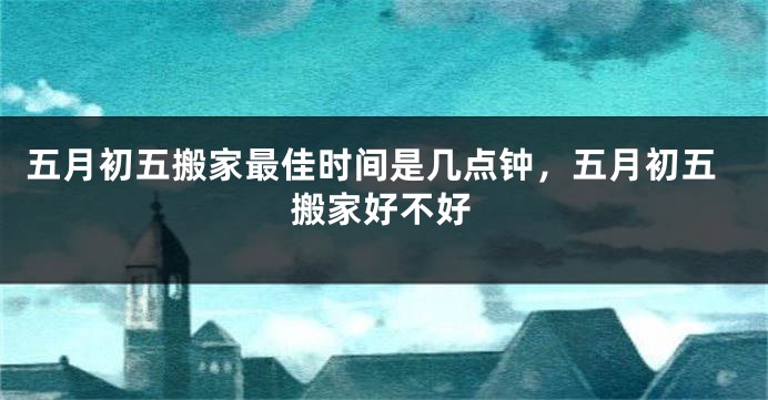 五月初五搬家最佳时间是几点钟,五月初五搬家好不好