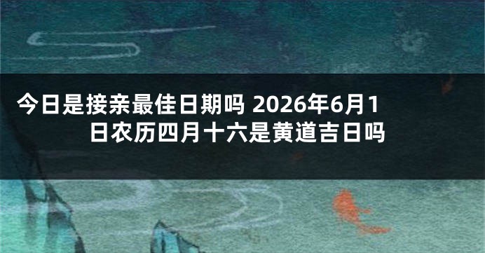 今日是接亲最佳日期吗 2026年6月1日农历四月十六是黄道吉日吗