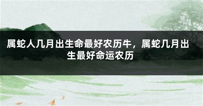 属蛇人几月出生命最好农历牛,属蛇几月出生最好命运农历