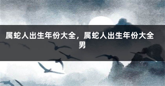 属蛇人出生年份大全，属蛇人出生年份大全男
