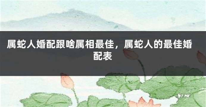 属蛇人婚配跟啥属相最佳，属蛇人的最佳婚配表