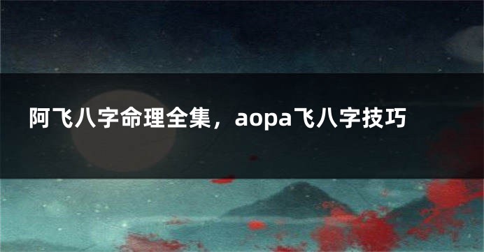 阿飞八字命理全集，aopa飞八字技巧