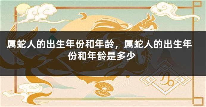 属蛇人的出生年份和年龄，属蛇人的出生年份和年龄是多少