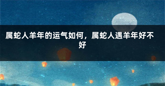 属蛇人羊年的运气如何,属蛇人遇羊年好不好