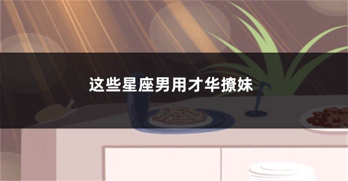 这些星座男用才华撩妹