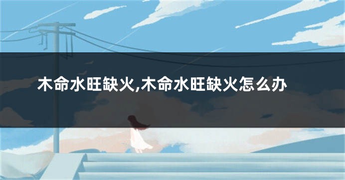 木命水旺缺火,木命水旺缺火怎么办