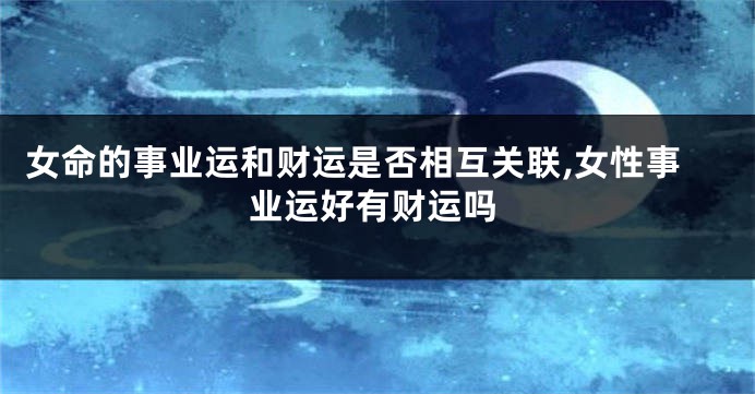 女命的事业运和财运是否相互关联,女性事业运好有财运吗