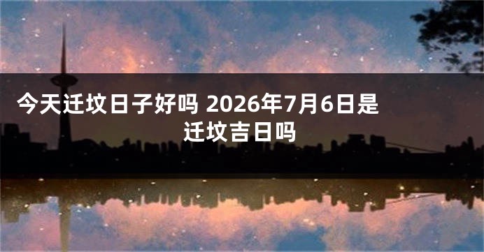 今天迁坟日子好吗 2026年7月6日是迁坟吉日吗
