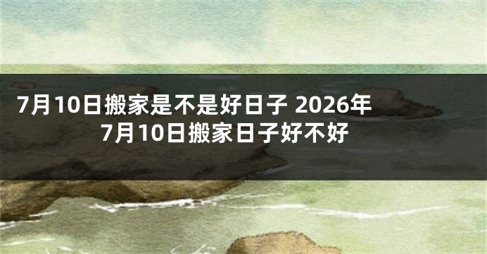 7月10日搬家是不是好日子 2026年7月10日搬家日子好不好