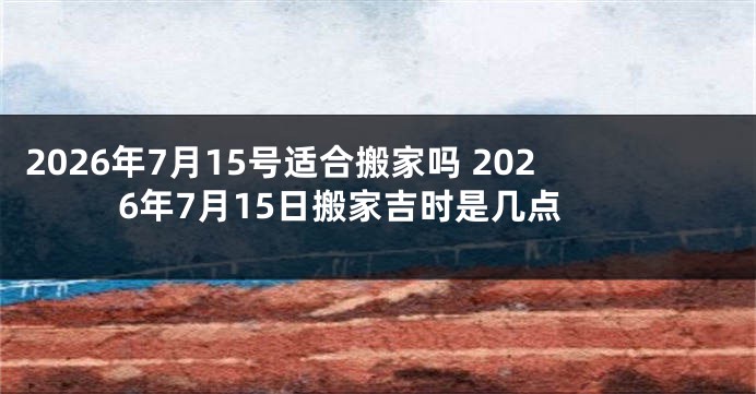 2026年7月15号适合搬家吗 2026年7月15日搬家吉时是几点
