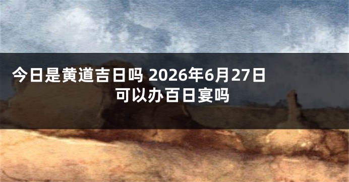 今日是黄道吉日吗 2026年6月27日可以办百日宴吗
