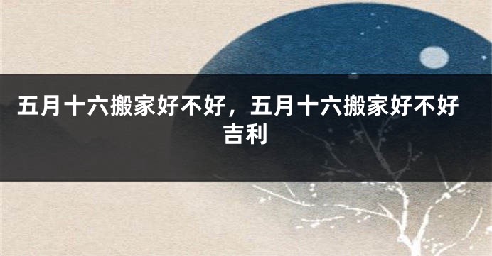 五月十六搬家好不好,五月十六搬家好不好吉利