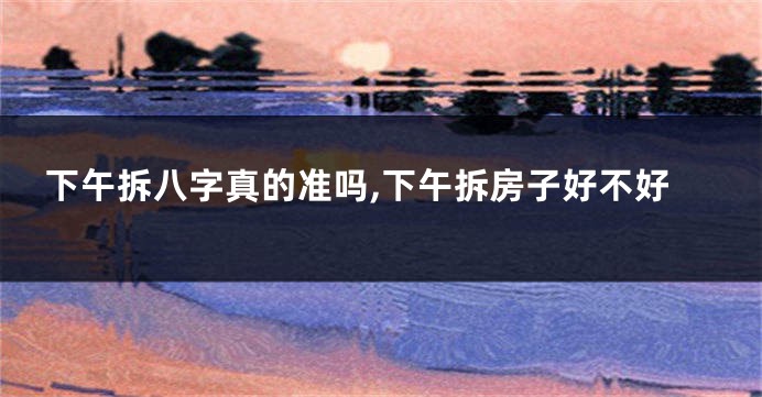 下午拆八字真的准吗,下午拆房子好不好