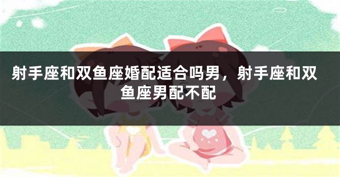射手座和双鱼座婚配适合吗男，射手座和双鱼座男配不配