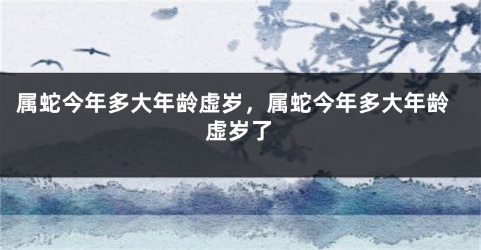 属蛇今年多大年龄虚岁，属蛇今年多大年龄虚岁了