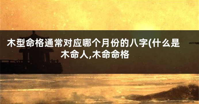 木型命格通常对应哪个月份的八字(什么是木命人,木命命格