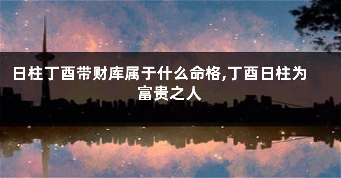 日柱丁酉带财库属于什么命格,丁酉日柱为富贵之人