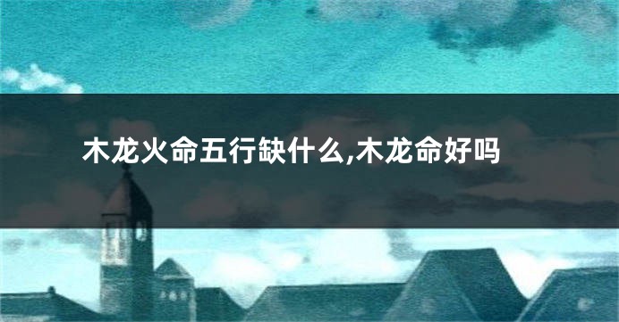 木龙火命五行缺什么,木龙命好吗