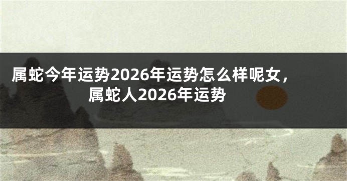 属蛇今年运势2026年运势怎么样呢女，属蛇人2026年运势