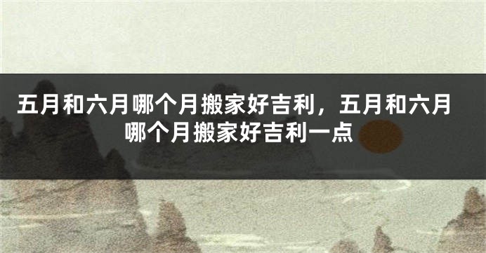 五月和六月哪个月搬家好吉利,五月和六月哪个月搬家好吉利一点