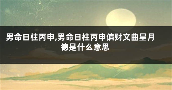 男命日柱丙申,男命日柱丙申偏财文曲星月德是什么意思